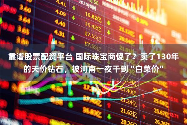 靠谱股票配资平台 国际珠宝商傻了？卖了130年的天价钻石，被河南一夜干到“白菜价”