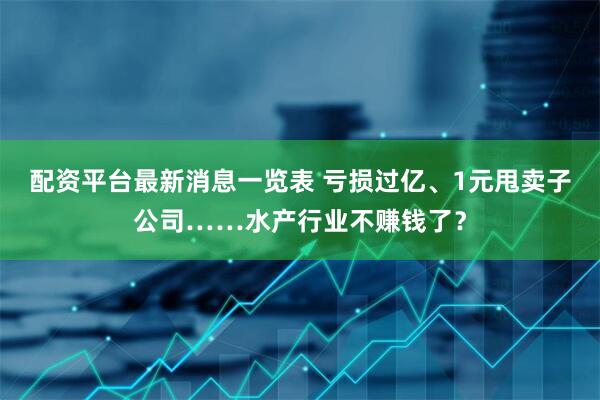 配资平台最新消息一览表 亏损过亿、1元甩卖子公司……水产行业不赚钱了？