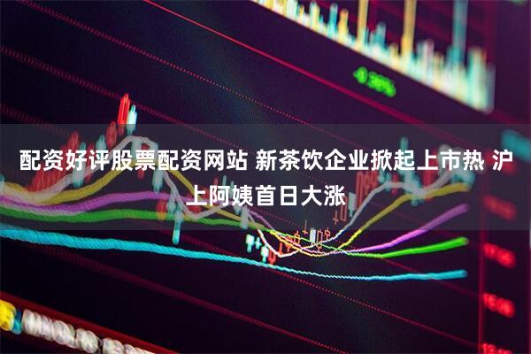 配资好评股票配资网站 新茶饮企业掀起上市热 沪上阿姨首日大涨