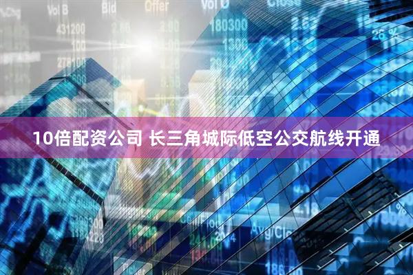 10倍配资公司 长三角城际低空公交航线开通