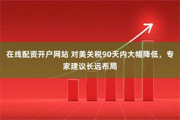 在线配资开户网站 对美关税90天内大幅降低，专家建议长远布局