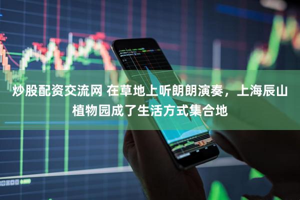 炒股配资交流网 在草地上听朗朗演奏，上海辰山植物园成了生活方式集合地