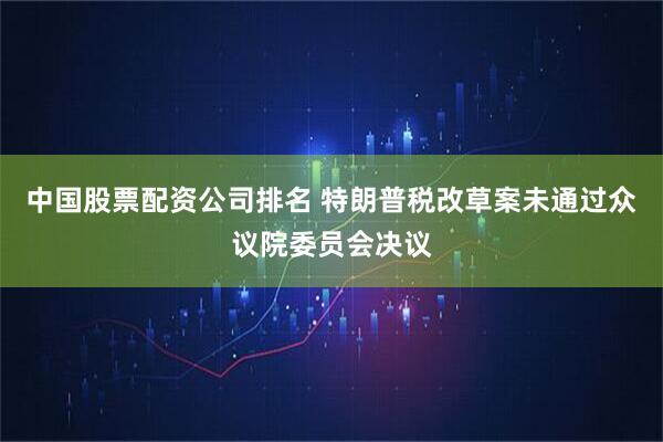 中国股票配资公司排名 特朗普税改草案未通过众议院委员会决议