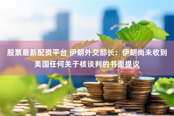 股票最新配资平台 伊朗外交部长：伊朗尚未收到美国任何关于核谈判的书面提议