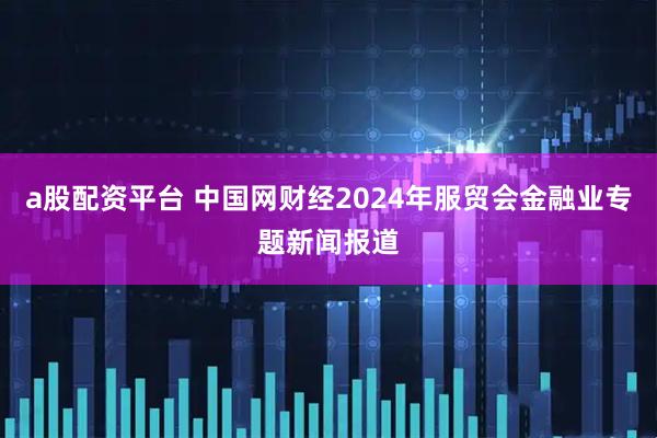 a股配资平台 中国网财经2024年服贸会金融业专题新闻报道