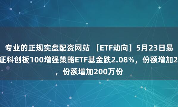 专业的正规实盘配资网站 【ETF动向】5月23日易方达上证科创板100增强策略ETF基金跌2.08%，份额增加200万份