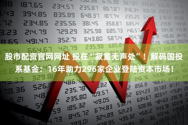 股市配资官网网址 投在“寂寞无声处”！解码国投系基金：16年助力296家企业登陆资本市场！