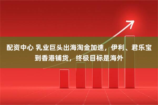 配资中心 乳业巨头出海淘金加速，伊利、君乐宝到香港铺货，终极目标是海外