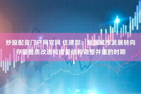炒股配资门户网官网 住建部：我国城市发展转向存量提质改造和增量结构调整并重的时期