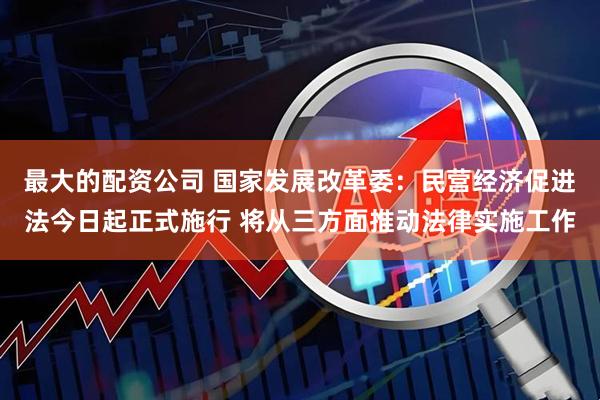 最大的配资公司 国家发展改革委：民营经济促进法今日起正式施行 将从三方面推动法律实施工作