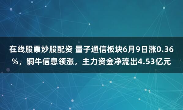在线股票炒股配资 量子通信板块6月9日涨0.36%，铜牛信息领涨，主力资金净流出4.53亿元