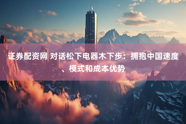 证券配资网 对话松下电器木下步：拥抱中国速度、模式和成本优势