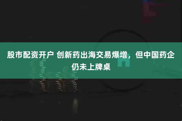 股市配资开户 创新药出海交易爆增，但中国药企仍未上牌桌