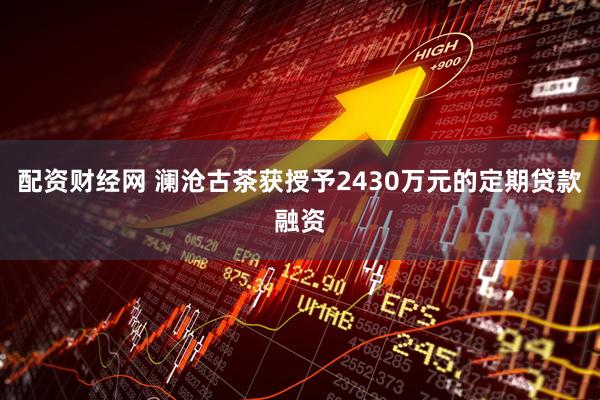配资财经网 澜沧古茶获授予2430万元的定期贷款融资