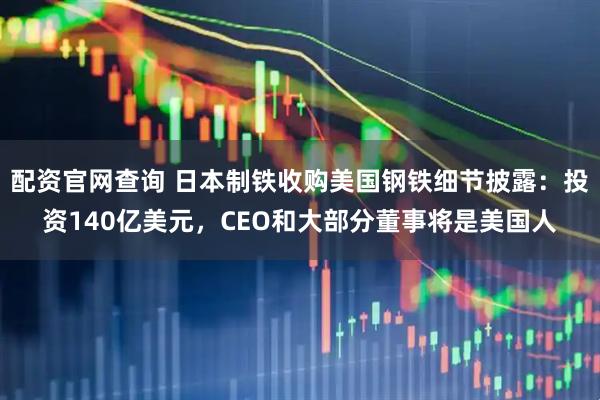 配资官网查询 日本制铁收购美国钢铁细节披露：投资140亿美元，CEO和大部分董事将是美国人