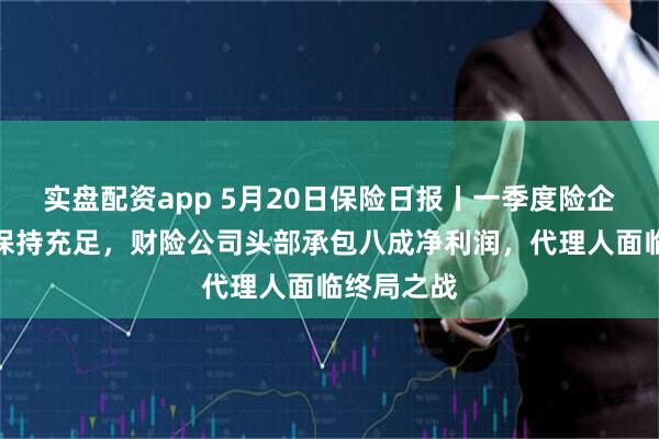 实盘配资app 5月20日保险日报丨一季度险企偿付能力保持充足，财险公司头部承包八成净利润，代理人面临终局之战
