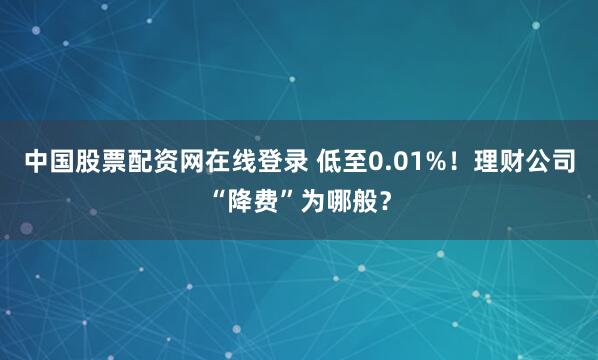 中国股票配资网在线登录 低至0.01%！理财公司“降费”为哪般？
