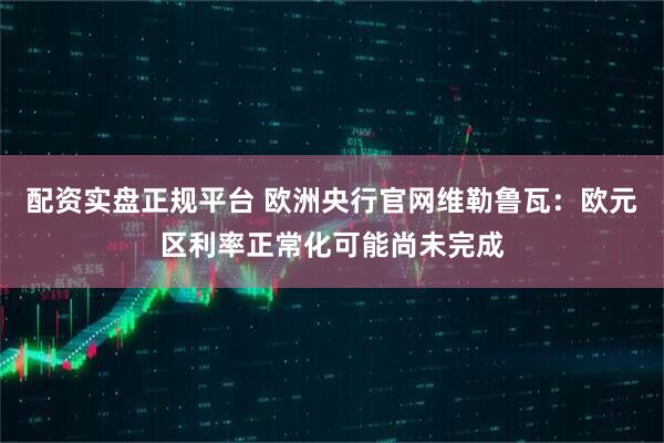 配资实盘正规平台 欧洲央行官网维勒鲁瓦：欧元区利率正常化可能尚未完成