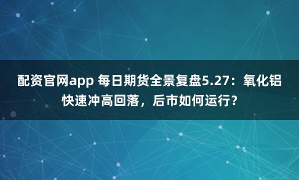 配资官网app 每日期货全景复盘5.27：氧化铝快速冲高回落，后市如何运行？