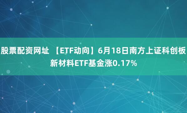 股票配资网址 【ETF动向】6月18日南方上证科创板新材料ETF基金涨0.17%