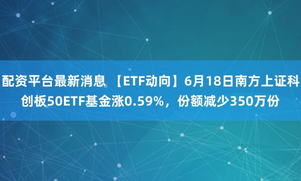 配资平台最新消息 【ETF动向】6月18日南方上证科创板50ETF基金涨0.59%，份额减少350万份