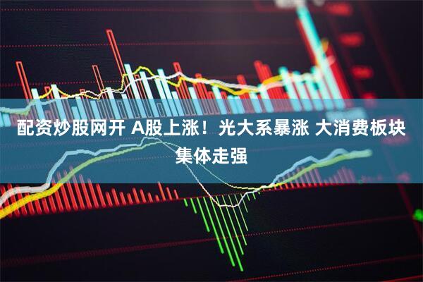 配资炒股网开 A股上涨！光大系暴涨 大消费板块集体走强