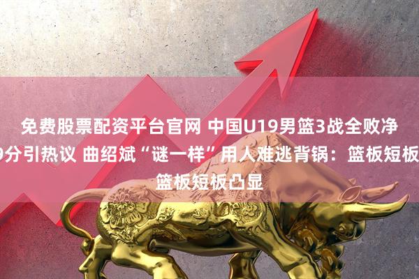免费股票配资平台官网 中国U19男篮3战全败净负49分引热议 曲绍斌“谜一样”用人难逃背锅：篮板短板凸显