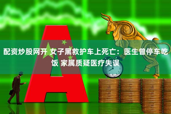 配资炒股网开 女子黑救护车上死亡：医生曾停车吃饭 家属质疑医疗失误