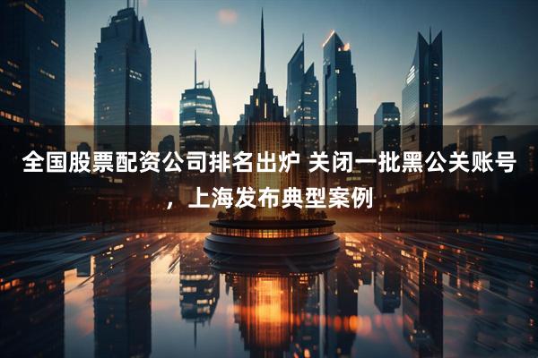 全国股票配资公司排名出炉 关闭一批黑公关账号，上海发布典型案例