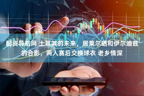 配资导航网 土耳其的未来，居莱尔晒和伊尔迪兹的合影，两人赛后交换球衣 老乡情深