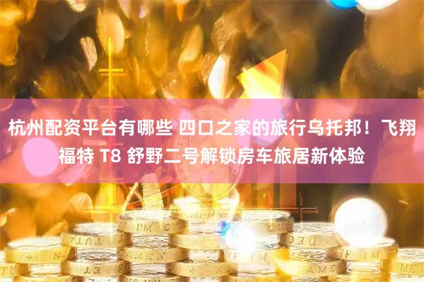 杭州配资平台有哪些 四口之家的旅行乌托邦！飞翔福特 T8 舒野二号解锁房车旅居新体验