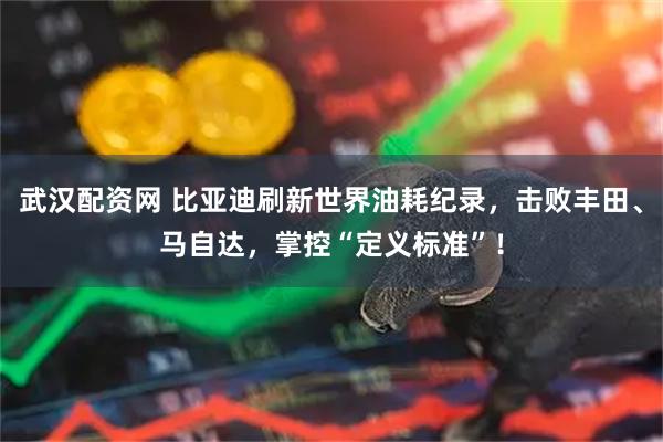武汉配资网 比亚迪刷新世界油耗纪录，击败丰田、马自达，掌控“定义标准”！