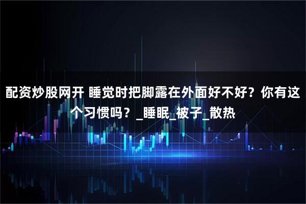 配资炒股网开 睡觉时把脚露在外面好不好？你有这个习惯吗？_睡眠_被子_散热