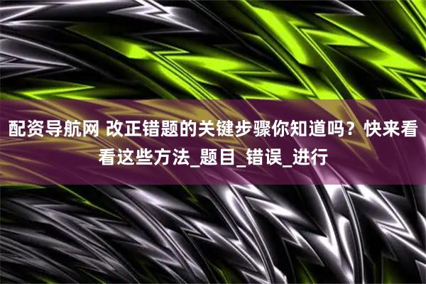 配资导航网 改正错题的关键步骤你知道吗？快来看看这些方法_题目_错误_进行