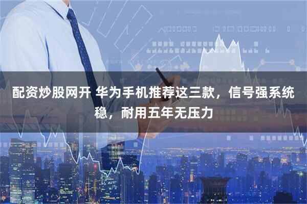 配资炒股网开 华为手机推荐这三款，信号强系统稳，耐用五年无压力