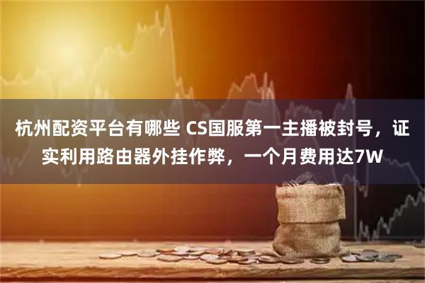 杭州配资平台有哪些 CS国服第一主播被封号，证实利用路由器外挂作弊，一个月费用达7W