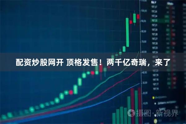 配资炒股网开 顶格发售！两千亿奇瑞，来了