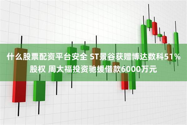 什么股票配资平台安全 ST景谷获赠博达数科51%股权 周大福投资驰援借款6000万元