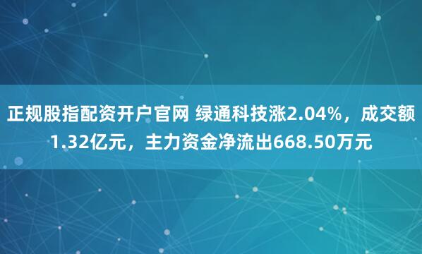 正规股指配资开户官网 绿通科技涨2.04%，成交额1.32亿元，主力资金净流出668.50万元