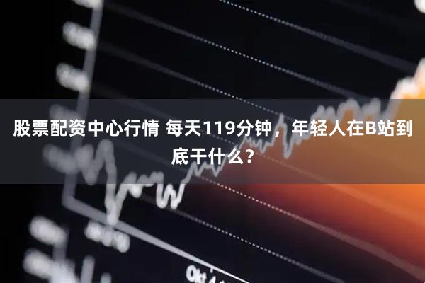 股票配资中心行情 每天119分钟，年轻人在B站到底干什么？