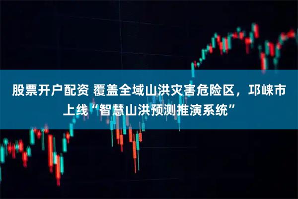 股票开户配资 覆盖全域山洪灾害危险区，邛崃市上线“智慧山洪预测推演系统”