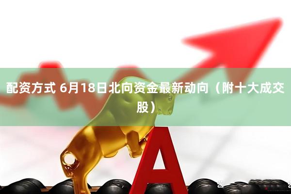 配资方式 6月18日北向资金最新动向（附十大成交股）