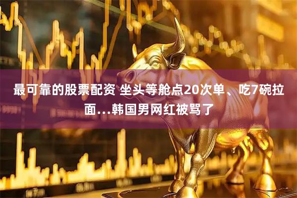 最可靠的股票配资 坐头等舱点20次单、吃7碗拉面…韩国男网红被骂了