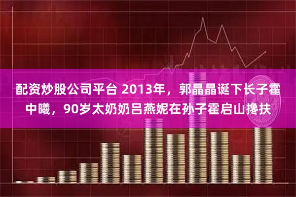 配资炒股公司平台 2013年，郭晶晶诞下长子霍中曦，90岁太奶奶吕燕妮在孙子霍启山搀扶