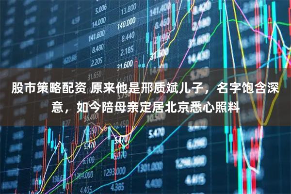 股市策略配资 原来他是邢质斌儿子，名字饱含深意，如今陪母亲定居北京悉心照料