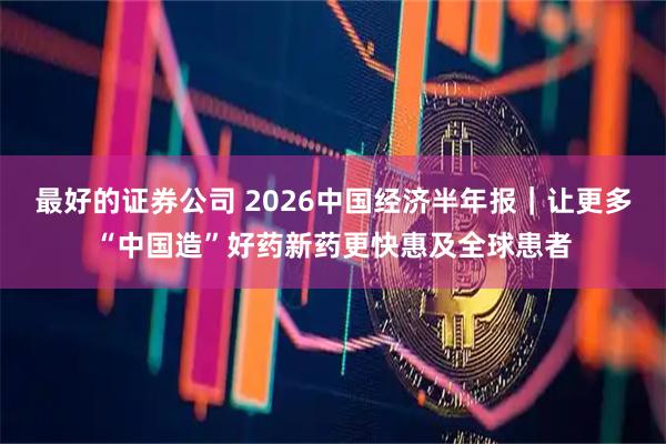 最好的证券公司 2026中国经济半年报｜让更多“中国造”好药新药更快惠及全球患者