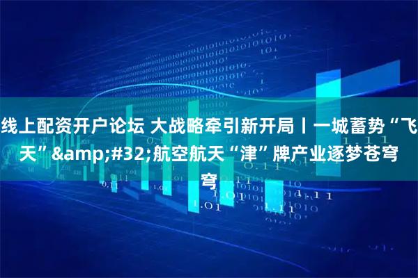 线上配资开户论坛 大战略牵引新开局丨一城蓄势“飞天” 航空航天“津”牌产业逐梦苍穹