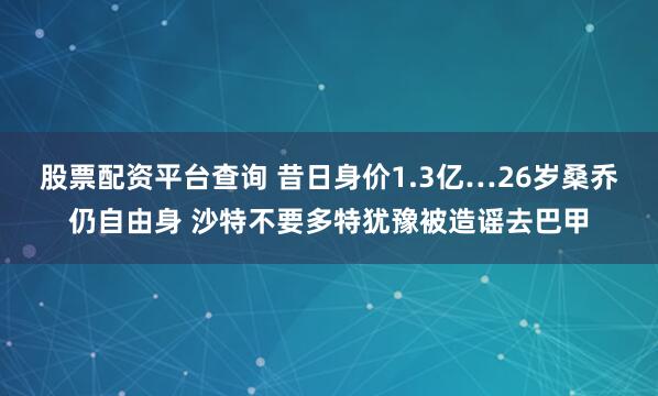 股票配资平台查询 昔日身价1.3亿…26岁桑乔仍自由身 沙特不要多特犹豫被造谣去巴甲